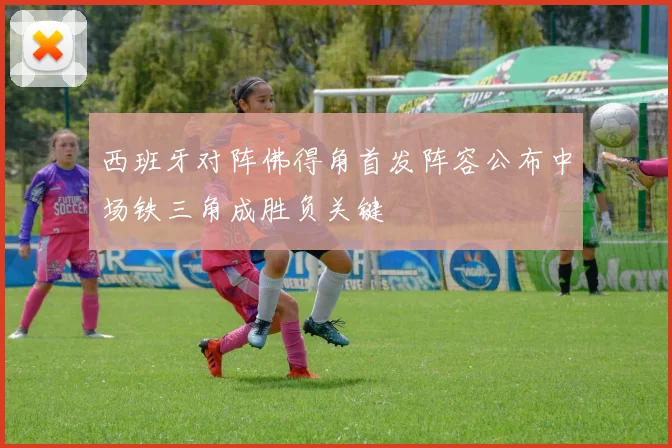 西班牙对阵佛得角首发阵容公布中场铁三角成胜负关键