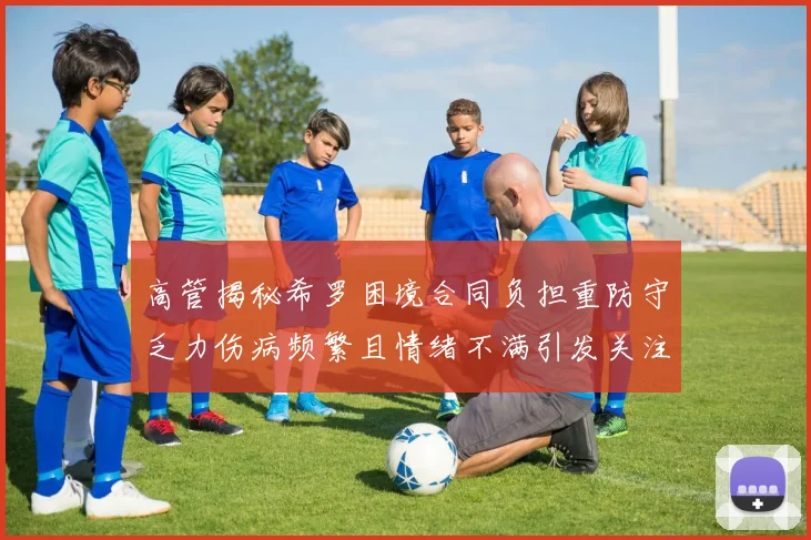 高管揭秘希罗困境合同负担重防守乏力伤病频繁且情绪不满引发关注