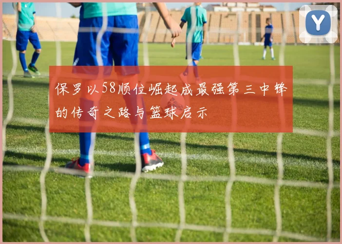 保罗以58顺位崛起成最强第三中锋的传奇之路与篮球启示