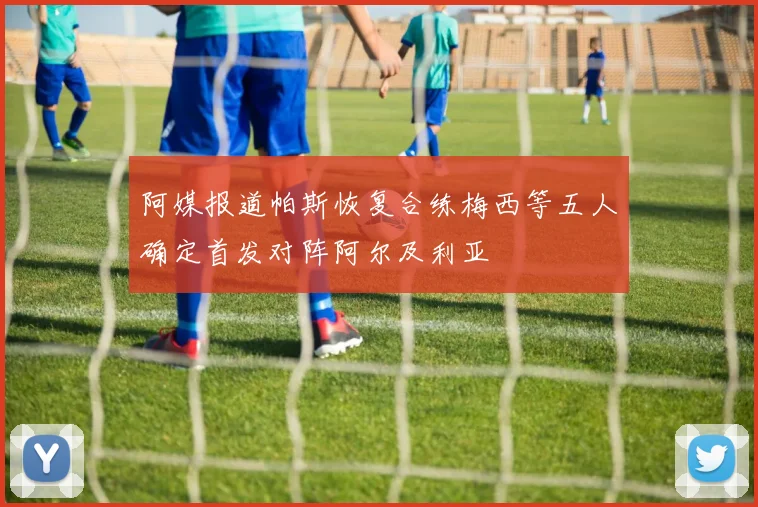 阿媒报道帕斯恢复合练梅西等五人确定首发对阵阿尔及利亚