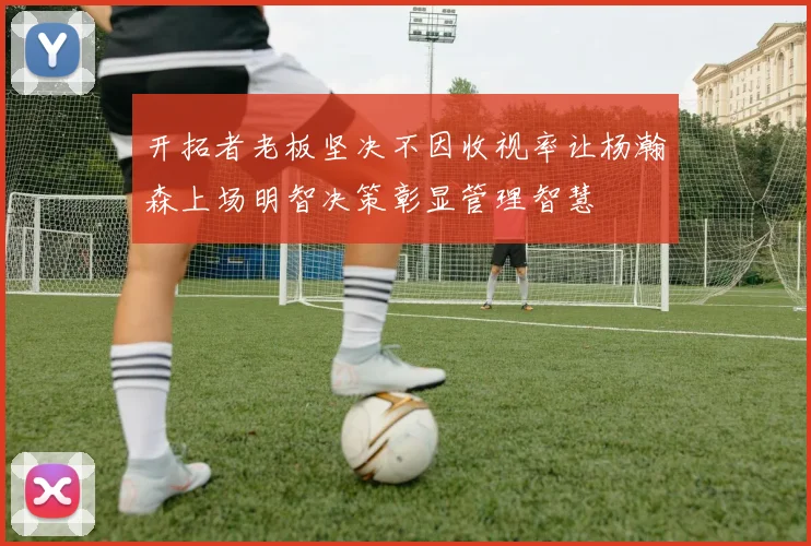 开拓者老板坚决不因收视率让杨瀚森上场明智决策彰显管理智慧