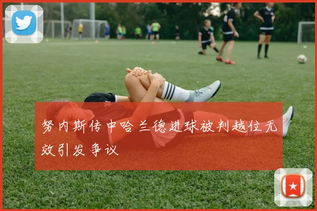 努内斯传中哈兰德进球被判越位无效引发争议