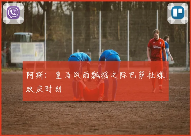 阿斯：皇马风雨飘摇之际巴萨社媒欢庆时刻