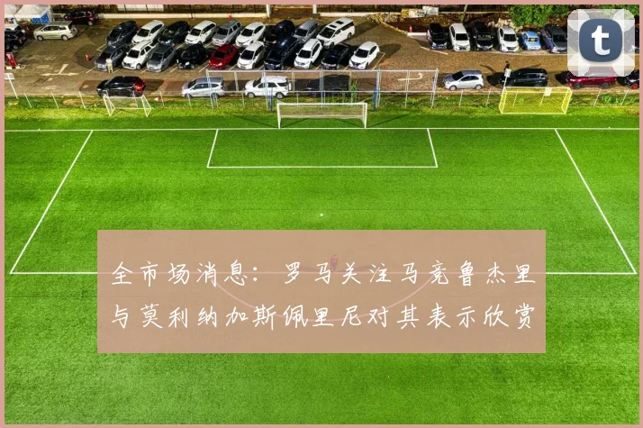 全市场消息：罗马关注马竞鲁杰里与莫利纳加斯佩里尼对其表示欣赏