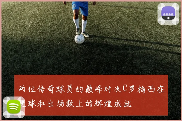 两位传奇球员的巅峰对决C罗梅西在进球和出场数上的辉煌成就