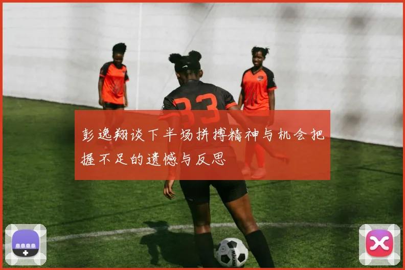 彭逸翔谈下半场拼搏精神与机会把握不足的遗憾与反思