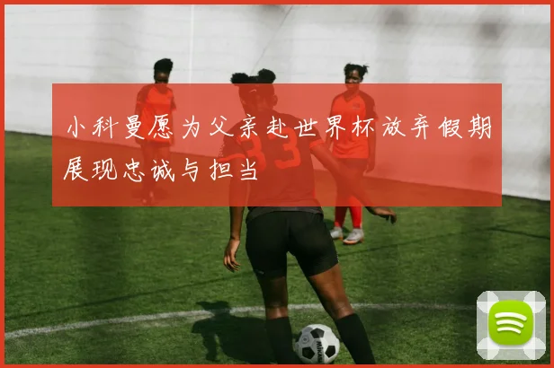 小科曼愿为父亲赴世界杯放弃假期展现忠诚与担当