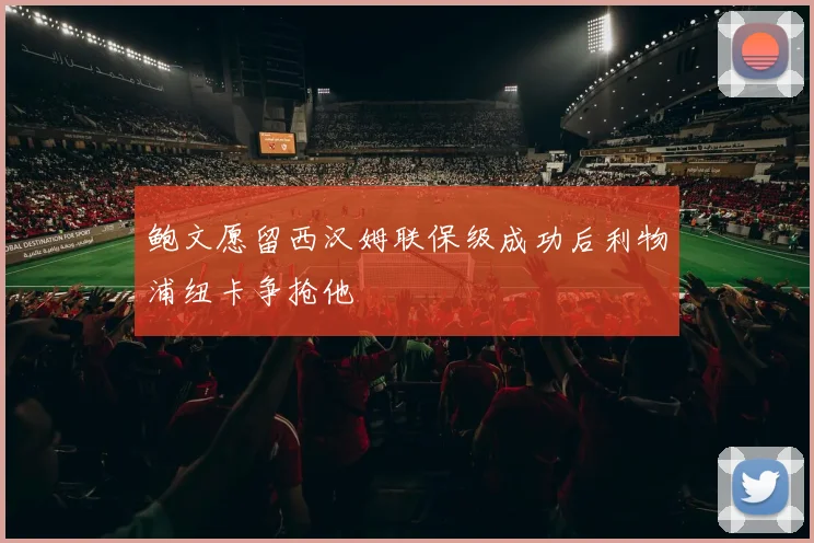 鲍文愿留西汉姆联保级成功后利物浦纽卡争抢他
