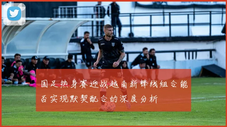 国足热身赛迎战越南新锋线组合能否实现默契配合的深度分析